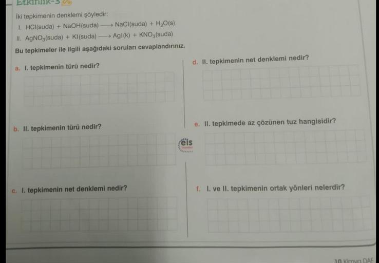 Etkil
İki tepkimenin denklemi şöyledir:
1. HCl(suda) + NaOH(suda) -
NaCl(suda) + H₂O(s)
-
II. AgNO3(suda) + KI(suda) →→→ Ag1(k) + KNO3(suda)
Bu tepkimeler ile ilgili aşağıdaki soruları cevaplandırınız.
a. I. tepkimenin türü nedir?
b. II. tepkimenin türü ne