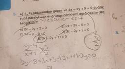 3. A(-1,4) noktasından geçen ve 3x - 2y + 5 = 0 doğru-
suna paralel olan doğrunun denklemi aşağıdakilerden
hangisidir?) egimler esit
A) 2x-3y +2=0
C) 3x+y-3=0
B) 2x + 3y + 5 = 0
DY 3x - 2y + 2 = 0
E) 3x-2y + 11 = 0
9-4.
x+1
*3/22
-2y-8=3x+3-13x+11-2y=0₁
F
8.-
M