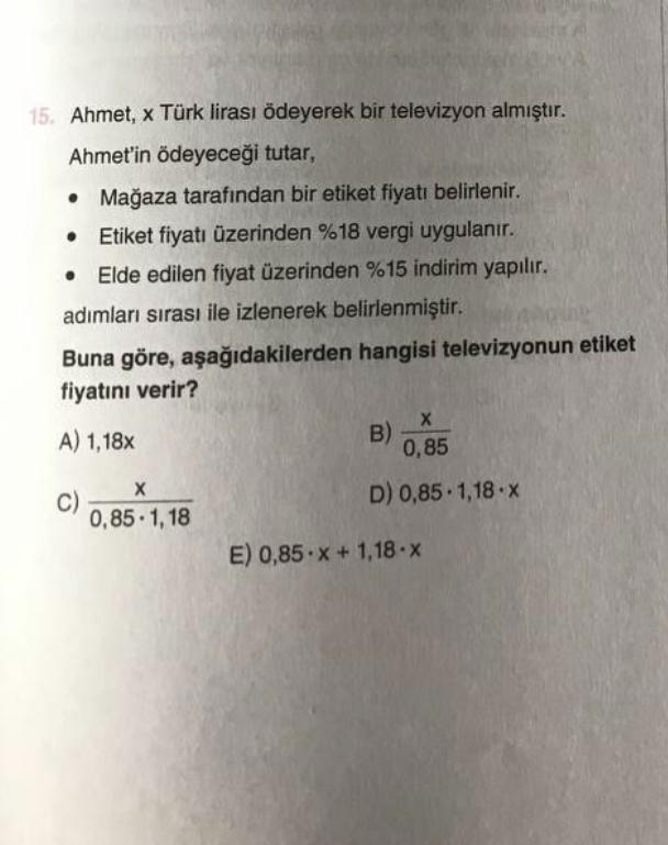 15. Ahmet, x Türk lirası ödeyerek bir televizyon almıştır.
Ahmet'in ödeyeceği tutar,
• Mağaza tarafından bir etiket fiyatı belirlenir.
Etiket fiyatı üzerinden %18 vergi uygulanır.
Elde edilen fiyat üzerinden %15 indirim yapılır.
adımları sırası ile izlener