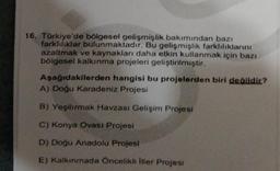 16. Türkiye'de bölgesel gelişmişlik bakımından bazı
farklılıklar bulunmaktadır. Bu gelişmişlik farklılıklarını
azaltmak ve kaynakları daha etkin kullanmak için bazı
bölgesel kalkınma projeleri geliştirilmiştir.
Aşağıdakilerden hangisi bu projelerden biri değildir?
A) Doğu Karadeniz Projesi
B) Yeşilırmak Havzası Gelişim Projesi
C) Konya Ovası Projesi
D) Doğu Anadolu Projesi
E) Kalkınmada Öncelikli iller Projesi