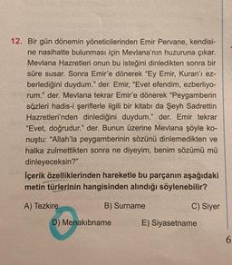 12. Bir gün dönemin yöneticilerinden Emir Pervane, kendisi-
ne nasihatte bulunması için Mevlana'nın huzuruna çıkar.
Mevlana Hazretleri onun bu isteğini dinledikten sonra bir
süre susar. Sonra Emir'e dönerek "Ey Emir, Kuran'ı ez-
berlediğini duydum." der. Emir, "Evet efendim, ezberliyo-
rum." der. Mevlana tekrar Emir'e dönerek "Peygamberin
sözleri hadis-i şeriflerle ilgili bir kitabı da Şeyh Sadrettin
Hazretleri'nden dinlediğini duydum." der. Emir tekrar
"Evet, doğrudur." der. Bunun üzerine Mevlana şöyle ko-
nuştu: "Allah'la peygamberinin sözünü dinlemedikten ve
halka zulmettikten sonra ne diyeyim, benim sözümü mü
dinleyeceksin?"
İçerik özelliklerinden hareketle bu parçanın aşağıdaki
metin türlerinin hangisinden alındığı söylenebilir?
A) Tezkire
B) Surname
D) Menakibname
C) Siyer
E) Siyasetname
6