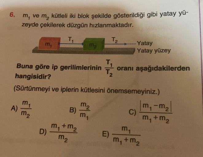 6.
m, ve m₂ kütleli iki blok şekilde gösterildiği gibi yatay yü-
zeyde çekilerek düzgün hızlanmaktadır.
T₁
T₂
A)
m₁
m₁
m₂
Buna göre ip gerilimlerinin
hangisidir?
(Sürtünmeyi ve iplerin kütlesini önemsemeyiniz.)
D)
B)
M₂
m₁ + m₂
m₂
T₁
m₂
m₁
-Yatay
Yatay yüz
