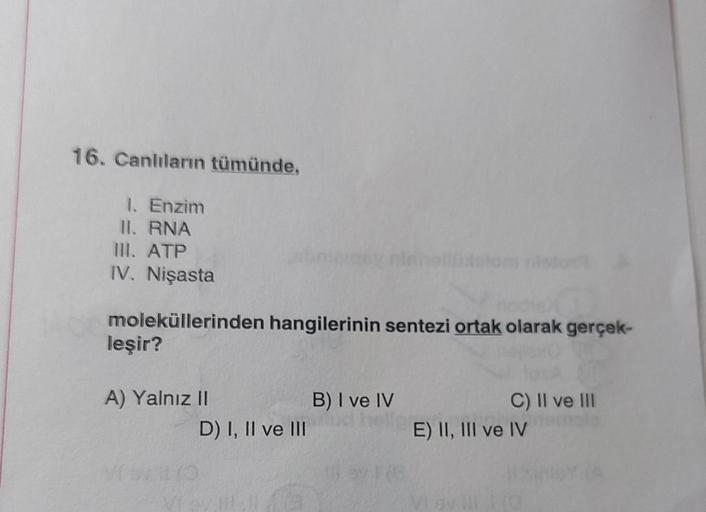 16. Canlıların tümünde,
1. Enzim
II. RNA
III. ATP
IV. Nişasta
moleküllerinden hangilerinin sentezi ortak olarak gerçek-
leşir?
A) Yalnız II
VIA 170
D) I, II ve III
B) I ve IV
C) II ve III
E) II, III ve IV