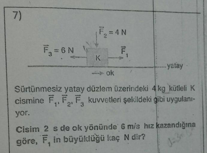 7)
F₁ = 6N
3
WOM
F₂=4N
K
ok
ILL
F
yatay
Sürtünmesiz yatay düzlem üzerindeki 4 kg kütleli K
cismine F₁, F₂, F. kuvvetleri şekildeki gibi uygulanı-
2⁹ 3
yor.
Cisim 2 s de ok yönünde 6 m/s hız kazandığına
göre, F, in büyüklüğü kaç N dir?
d=3