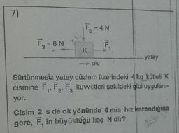 7)
F₁ = 6N
3
WOM
F₂=4N
K
ok
ILL
F
yatay
Sürtünmesiz yatay düzlem üzerindeki 4 kg kütleli K
cismine F₁, F₂, F. kuvvetleri şekildeki gibi uygulanı-
2⁹ 3
yor.
Cisim 2 s de ok yönünde 6 m/s hız kazandığına
göre, F, in büyüklüğü kaç N dir?
d=3