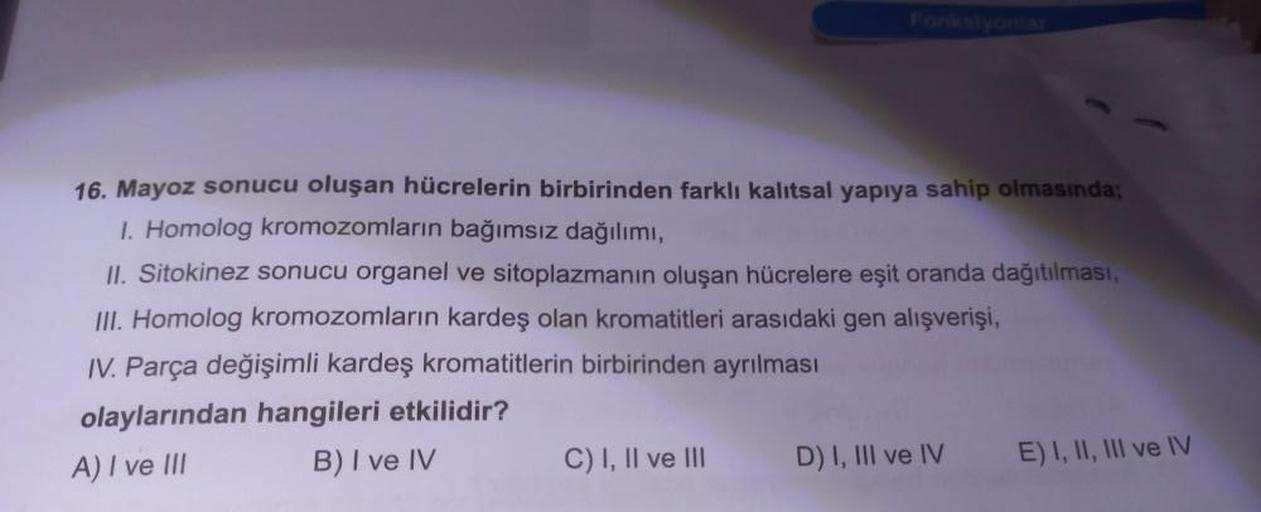 16. Mayoz sonucu oluşan hücrelerin birbirinden farklı kalıtsal yapıya sahip olmasında;
1. Homolog kromozomların bağımsız dağılımı,
II. Sitokinez sonucu organel ve sitoplazmanın oluşan hücrelere eşit oranda dağıtılması,
III. Homolog kromozomların kardeş ola