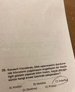 26. Kanserli hücrelerde, DNA eşlenmesini durdura-
rak hücrelerin çoğalmasını engelleyen bir ilaçla
ilgili gözlem yapacak bilim insanı, hayat döngü-
sünün hangi evresi üzerinde çalışacaktır?
A) Anafaz
B) Metafaz
D) Sitokinez
C) interfaz
E) Profaz