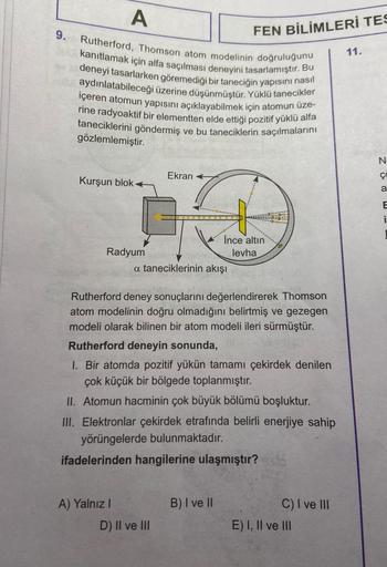 9.
A
Rutherford, Thomson atom modelinin doğruluğunu
kanıtlamak için alfa saçılması deneyini tasarlamıştır. Bu
deneyi tasarlarken göremediği bir taneciğin yapısını nasıl
aydınlatabileceği üzerine düşünmüştür. Yüklü tanecikler
içeren atomun yapısını açıklaya