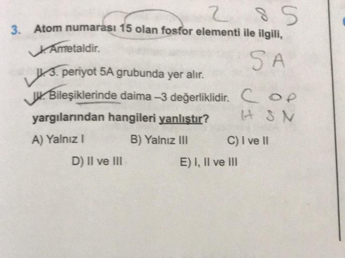 285
3. Atom numarası 15 olan fosfor elementi ile ilgili,
Ametaldir.
SA
3. periyot 5A grubunda yer alır.
Bileşiklerinde daima -3 değerliklidir.
yargılarından hangileri yanlıştır?
A) Yalnız I
B) Yalnız III
D) II ve III
Cop
HSN
C) I ve II
E) I, II ve III