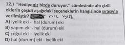 12.) "Hediyeniz bizde duruyor." cümlesinde altı çizili
eklerin çeşidi aşağıdaki seçeneklerin hangisinde sırasıyla
verilmiştir?
niz iyelik
A) iyelik eki- hal (durum) eki
B) yapım eki - hal (durum) eki
C) çoğul eki - iyelik eki
D) hal (durum) eki - iyelik eki