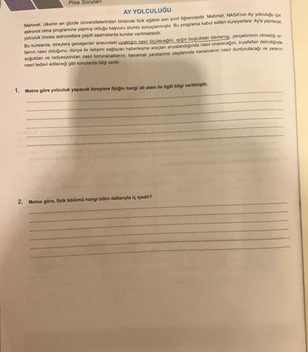 1.
Pisa Soruları
AY YOLCULUĞU
Mehmet, ülkenin en gözde üniversitelerinden birisinde fizik eğitimi son sınıf öğrencisidir. Mehmet, NASA'nin Ay yolculuğu için
astronot olma programına yapmış olduğu başvuru olumlu sonuçlanmıştır. Bu programa kabul edilen kurs