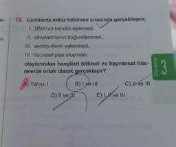 n-
-n
19. Canlılarda mitoz bölünme sırasında gerçekleşen;
I. DNA'nın kendini eşlemesi,
II. sitoplazmanın boğumlanması,
III. sentriyollerin eşlenmesi,
IV. hücresel plak oluşması
olaylarından hangileri bitkisel ve hayvansal hüc-
relerde ortak olarak gerçekleşir?
A) Yalnız I
B) I ye III
D) II ve IV
E) I, I ve IV
C) ve III
Deneme
3