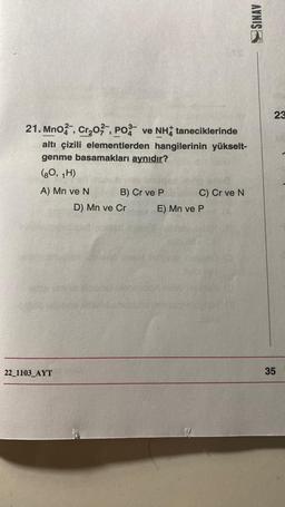 21. Mno, Cr₂O2, PO ve NH taneciklerinde
altı çizili elementlerden hangilerinin yükselt-
genme basamakları aynıdır?
(80, 1H)
A) Mn ve N
22_1103_AYT
B) Cr ve P
D) Mn ve Cr
C) Cr ve N
E) Mn ve P
SINAV
23
35