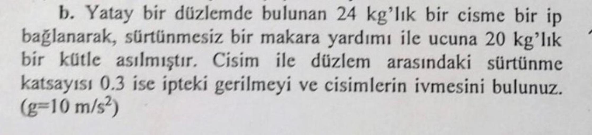 b. Yatay bir düzlemde bulunan 24 kg'lık bir cisme bir ip
bağlanarak, sürtünmesiz bir makara yardımı ile ucuna 20 kg'lık
bir kütle asılmıştır. Cisim ile düzlem arasındaki sürtünme
katsayısı 0.3 ise ipteki gerilmeyi ve cisimlerin ivmesini bulunuz.
(g-10 m/s²