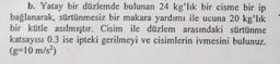 b. Yatay bir düzlemde bulunan 24 kg'lık bir cisme bir ip
bağlanarak, sürtünmesiz bir makara yardımı ile ucuna 20 kg'lık
bir kütle asılmıştır. Cisim ile düzlem arasındaki sürtünme
katsayısı 0.3 ise ipteki gerilmeyi ve cisimlerin ivmesini bulunuz.
(g-10 m/s²)