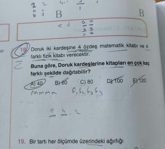 u-
4450
¿
d
4-1
B
ed
~|-
6141
3 fold
18 Doruk iki kardeşine 4 özdeş matematik kitabı ve 4
farklı fizik kitabı verecektir.
Z
C) 80
fife to ty
55.2
B
Buna göre, Doruk kardeşlerine kitapları en çok kaç
farklı şekilde dağıtabilir?
A) 40
B) 60
MMMA
TYA1943
19.