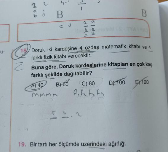 u-
4450
¿
d
4-1
B
ed
~|-
6141
3 fold
18 Doruk iki kardeşine 4 özdeş matematik kitabı ve 4
farklı fizik kitabı verecektir.
Z
C) 80
fife to ty
55.2
B
Buna göre, Doruk kardeşlerine kitapları en çok kaç
farklı şekilde dağıtabilir?
A) 40
B) 60
MMMA
TYA1943
19. 