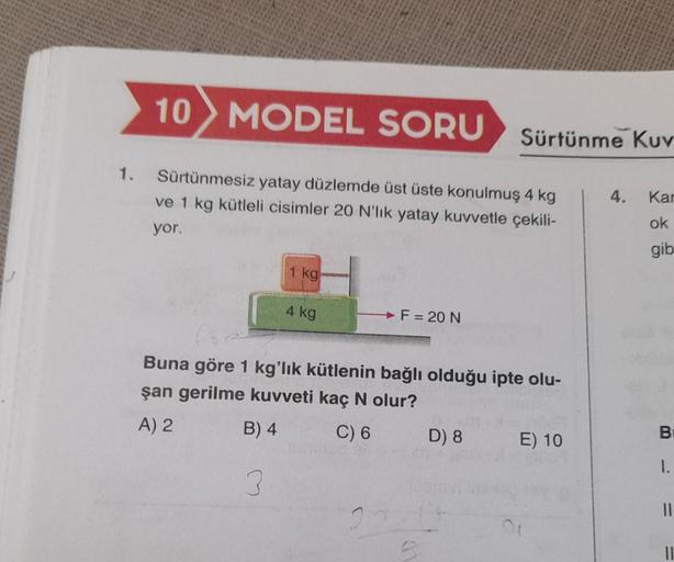 10 MODEL SORU
1. Sürtünmesiz yatay düzlemde üst üste konulmuş 4 kg
ve 1 kg kütleli cisimler 20 N'lik yatay kuvvetle çekili-
yor.
1 kg
4 kg
→ F= 20 N
Buna göre 1 kg'lık kütlenin bağlı olduğu ipte olu-
şan gerilme kuvveti kaç N olur?
A) 2
B) 4
C) 6
3
20
Sürt