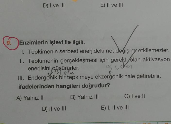 3.
D) I ve III
E) II ve III
Enzimlerin işlevi ile ilgili,
1. Tepkimenin serbest enerjideki net değişimi etkilemezler.
II. Tepkimenin gerçekleşmesi için gerekli olan aktivasyon
enerjisini,düşürürler.
flic
(S!
Leter
III. Endergonik bir tepkimeye ekzergonik h