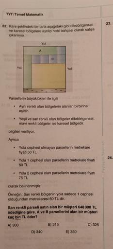 TYT/Temel Matematik
22. Kare şeklindeki bir tarla aşağıdaki gibi dikdörtgensel
ve karesel bölgelere ayrılıp hobi bahçesi olarak satışa
çıkarılıyor.
Yol
(3
Yol
A
Parsellerin büyüklükleri ile ilgili
bilgileri veriliyor.
Ayrıca
B
Aynı renkli olan bölgelerin a