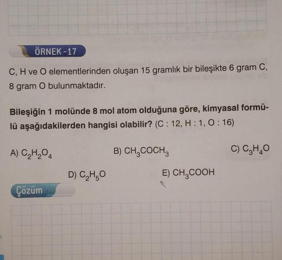 ÖRNEK-17
C, H ve O elementlerinden oluşan 15 gramlık bir bileşikte 6 gram C,
8 gram O bulunmaktadır.
Bileşiğin 1 molünde 8 mol atom olduğuna göre, kimyasal formü-
lü aşağıdakilerden hangisi olabilir? (C: 12, H:1, 0:16)
A) C₂H₂O4
Çözüm
D) C₂H₂O
B) CH₂COCH
E