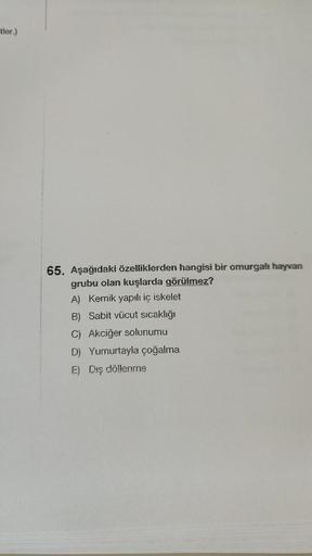 -tler.)
65. Aşağıdaki özelliklerden hangisi bir omurgalı hayvan
grubu olan kuşlarda görülmez?
A) Kemik yapılı iç iskelet
B) Sabit vücut sıcaklığı
C) Akciğer solunumu
D) Yumurtayla çoğalma
E) Dış döllenme