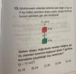 13. Sürtünmesiz ortamda birbirine iple bağlı 2 kg ve
6 kg kütleli cisimlere düşey yukarı yönde 40 N'luk
kuvvet şekildeki gibi etki etmektedir.
ered
go
19
F= 40 N
B) 24
allat
ip T
2 kg
6 kg
#(@
Sistem düşey doğrultuda hareket ettiğine gö-
re, cisimleri birbirine bağlayan ipteki T gerilme
kuvvetinin büyüklüğü kaç newtondır?
(g = 10 m/s²)
A) 18
C) 30
100
D) 38
E) 42