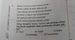 AYT EDEBİYAT SORU BANKASI
8.
Bizdik o hücumun bütün aşkıyla kanatlı
Bizdik o sabah ilk atılan safta yüz atlı
Uçtuk Mohaç ufkunda görünmek hevesiyle
Canlandı o meşhur ova at kişnemesiyle
Gül yüzlü bir afet ki her busesi lale
Girdik zaferin koynuna, kandık o visale
Yahya Kemal'in "Mohaç Türküsü" adlı şiirinden alınan
beyitlerde aşağıdaki edebî sanatlardan hangisi yok-
tur?
A) Tekrir
B) Teşbih
D) Mübalağa
C) İstiare
E) Tecahülüarif