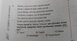 AYT EDEBİYAT SORU BANKASI
8.
Bizdik o hücumun bütün aşkıyla kanatlı
Bizdik o sabah ilk atılan safta yüz atlı
Uçtuk Mohaç ufkunda görünmek hevesiyle
Canlandı o meşhur ova at kişnemesiyle
Gül yüzlü bir afet ki her busesi lale
Girdik zaferin koynuna, kandık o visale
Yahya Kemal'in "Mohaç Türküsü" adlı şiirinden alınan
beyitlerde aşağıdaki edebî sanatlardan hangisi yok-
tur?
A) Tekrir
B) Teşbih
D) Mübalağa
C) İstiare
E) Tecahülüarif