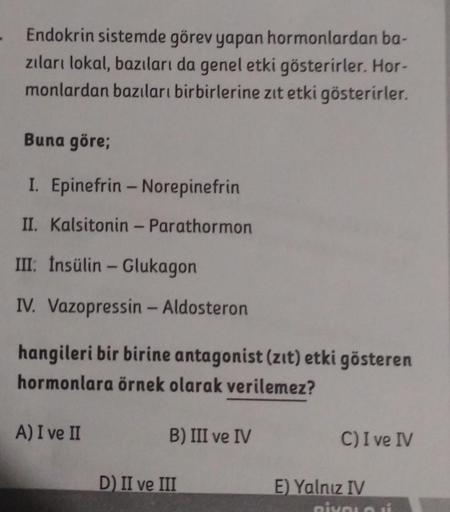 Endokrin sistemde görev yapan hormonlardan ba-
zıları lokal, bazıları da genel etki gösterirler. Hor-
monlardan bazıları birbirlerine zıt etki gösterirler.
Buna göre;
I. Epinefrin - Norepinefrin
II. Kalsitonin - Parathormon
III: Însülin - Glukagon
IV. Vazo