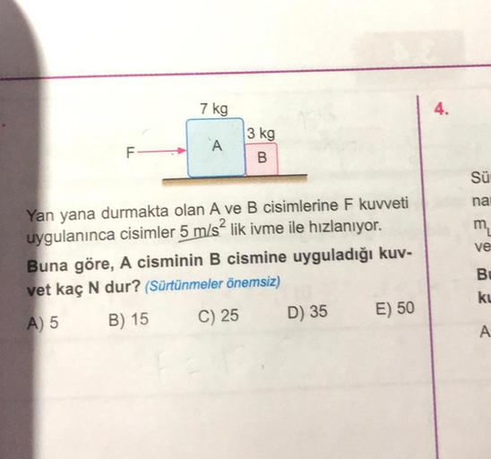 FL
7 kg
A
3 kg
B
Yan yana durmakta olan A ve B cisimlerine F kuvveti
uygulanınca cisimler 5 m/s² lik ivme ile hızlanıyor.
Buna göre, A cisminin B cismine uyguladığı kuv-
vet kaç N dur? (Sürtünmeler önemsiz)
A) 5
B) 15
C) 25
D) 35
E) 50
Sü
na
m₂
ve
Bu
ku
A