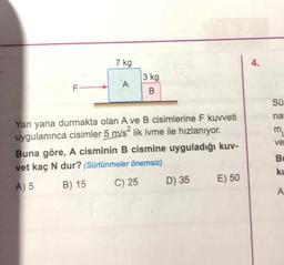 FL
7 kg
A
3 kg
B
Yan yana durmakta olan A ve B cisimlerine F kuvveti
uygulanınca cisimler 5 m/s² lik ivme ile hızlanıyor.
Buna göre, A cisminin B cismine uyguladığı kuv-
vet kaç N dur? (Sürtünmeler önemsiz)
A) 5
B) 15
C) 25
D) 35
E) 50
Sü
na
m₂
ve
Bu
ku
A