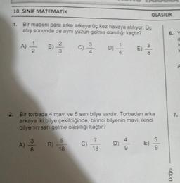 10. SINIF MATEMATİK
1. Bir madeni para arka arkaya üç kez havaya atılıyor. Üç
atış sonunda da aynı yüzün gelme olasılığı kaçtır?
2
A) // B) // C) 3/ D) 1/2
2
3
A)
2. Bir torbada 4 mavi ve 5 sarı bilye vardır. Torbadan arka
arkaya iki bilye çekildiğinde, birinci bilyenin mavi, ikinci
bilyenin sarı gelme olasılığı kaçtır?
3
8
B)
5
18
C)
7
18
D)
E) 3/
8
4
OLASILIK
E)
5
6. Y
Doğru
7.