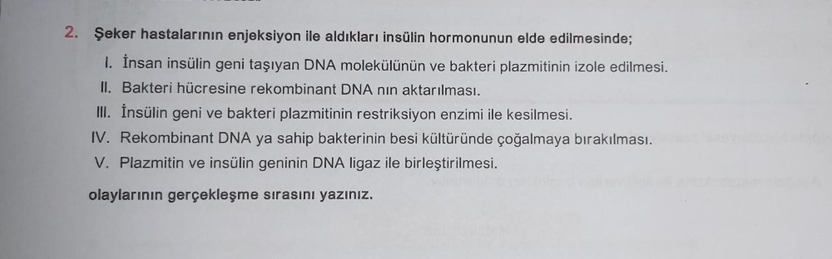 2. Şeker hastalarının enjeksiyon ile aldıkları insülin hormonunun elde edilmesinde;
1. İnsan insülin geni taşıyan DNA molekülünün ve bakteri plazmitinin izole edilmesi.
II. Bakteri hücresine rekombinant DNA nin aktarılması.
III. İnsülin geni ve bakteri pla