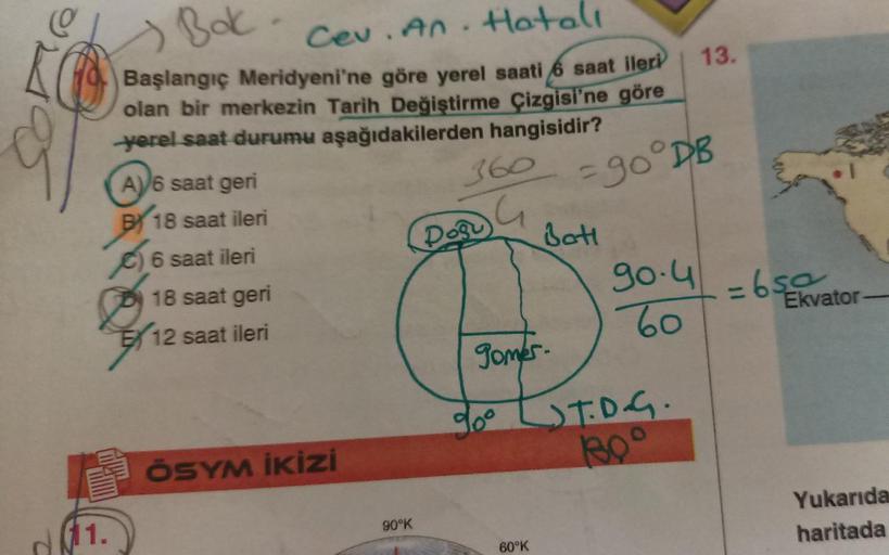 Bak
Cev. An. Hatall
KO Başlangıç Meridyeni'ne göre yerel saati 6 saat ileri
olan bir merkezin Tarih Değiştirme Çizgisi'ne göre
yerel saat durumu aşağıdakilerden hangisidir?
1.
AV6 saat geri
BY 18 saat ileri
G
6 saat ileri
18 saat geri
12 saat ileri
ÖSYM İK