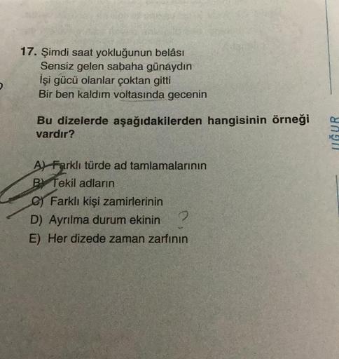 17. Şimdi saat yokluğunun belâsı
Sensiz gelen sabaha günaydın
İşi gücü olanlar çoktan gitti
Bir ben kaldım voltasında gecenin
Bu dizelerde aşağıdakilerden hangisinin örneği
vardır?
A Farklı türde ad tamlamalarının
BY Tekil adların
C) Farklı kişi zamirlerin