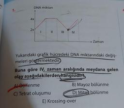 1.
DNA miktarı
4x
2x
I
11
|||
A) Döllenme
C) Tetrat oluşumu
IV
Yukarıdaki grafik hücredeki DNA miktarındaki değiş-
meleri göstermektedir.
→ Zaman
Buna göre IV. zaman aralığında meydana gelen
olay aşağıdakilerden hangisidir?
B) Mayoz bölünme
D) Mitoz bölünme
E) Krossing-over
L