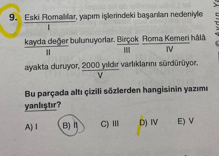 9. Eski Romalılar, yapım işlerindeki başarıları nedeniyle
kayda değer bulunuyorlar. Birçok Roma Kemeri hâlâ
||
|||
IV
ayakta duruyor, 2000 yıldır varlıklarını sürdürüyor.
V
Bu parçada altı çizili sözlerden hangisinin yazımı
yanlıştır?
A) I
B) I
C) III
D) I