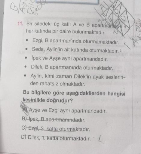 BE
a
11. Bir sitedeki üç katlı A ve B apartmananin
her katında bir daire bulunmaktadır.
• Ezgi, B apartmaninda oturmamaktadır.
• Seda, Aylin'in alt katında oturmaktadır.
• İpek ve Ayşe aynı apartmandadır.
•
Dilek, B apartmanında oturmaktadır.
• Aylin, kimi