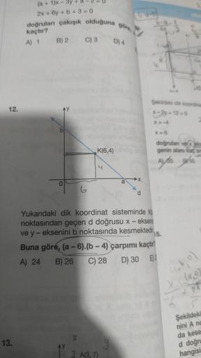 12.
13.
(a + 1)x - 3y +
2x + 6y + b +3=0
doğruları çakışık olduğuna göre,
kaçtır?
A) 1 B) 2
C) 3 D) 4
AY
b
2:
0
G
K(6,4) enog
X
3 A(3,7)
a
y
544
d
6-9
40
Şekildeki dik koordina
x-2y+12=0
X=6
40
Yukarıdaki dik koordinat sisteminde K
noktasından geçen d doğr