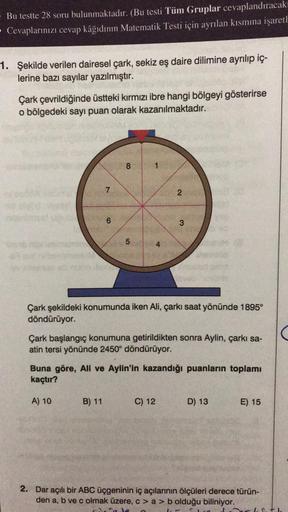 Bu testte 28 soru bulunmaktadır. (Bu testi Tüm Gruplar cevaplandıracakı
- Cevaplarınızı cevap kâğıdının Matematik Testi için ayrılan kısmına işaretl
1. Şekilde verilen dairesel çark, sekiz eş daire dilimine ayrılıp iç-
lerine bazı sayılar yazılmıştır.
Çark