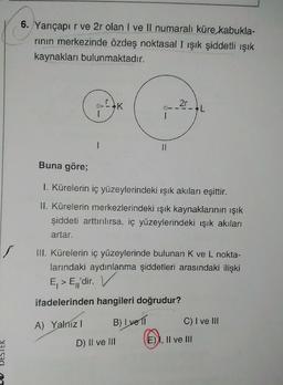 S
DESTER
6. Yarıçapır ve 2r olan I ve II numaralı küre kabukla-
rının merkezinde özdeş noktasal I ışık şiddetli ışık
kaynakları bulunmaktadır.
Buna göre;
1. Kürelerin iç yüzeylerindeki ışık akıları eşittir.
II. Kürelerin merkezlerindeki ışık kaynaklarının ışık
şiddeti arttırılırsa, iç yüzeylerindeki ışık akıları
artar.
A) Yalnız I
III. Kürelerin iç yüzeylerinde bulunan K ve L nokta-
larındaki aydınlanma şiddetleri arasındaki ilişki
E₁ > E₁'dir. V
ifadelerinden hangileri doğrudur?
B) I vell
2r
D) II ve III
(E)
L
C) I ve III
E), II ve III