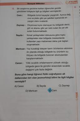 Sosyal Bilimler
6.
Bir araştırma gezisine katılan öğrenciler gezide
gördükleri bölgeyle ilgili şu bilgileri vermişlerdir:
Cem: Bölgede tortul kayaçlar yaygındır. Ayrıca dağ,
ova ve plato gibi yer şekilleri içerisinde en
yaygın olanı ovalardır.
Zeynep: Okyanusa kıyısı olamayan bu bölgede deniz,
göl ve akarsu gibi yer üstü suları ile yer altı
suları bulunmaktadır.
İlayda :
Kırsal yerleşmeleri dokusuna göre toplu
yerleşmeler olan bölgede meskenlerde
kullanılan yapı malzemesi daha çok taştan
oluşmaktadır.
PALME
YAYINEVİ
8.
Mertcan: Yaz kuraklığı isteyen tarım ürünlerinin ekiminin
ön planda olduğu bölgede bu ürünlerin su
ihtiyacı da bölgede bulunan akarsulardan
karşılanmaktadır.
Ceren: Yıllık sıcaklık ortalamasının yüksek olduğu
bölgede gece ile gündüz arasındaki sıcaklık
değişimi çok fazla değildir.
Buna göre hangi öğrenci fiziki coğrafyanın alt
dallarından biri olan jeomorfoloji bilimi ile ilgili bilgiler
vermiştir?
A) Ceren
B) İlayda
D) Mertcan
E) Cem
C) Zeynep
YAYINEVİ
C
2
E