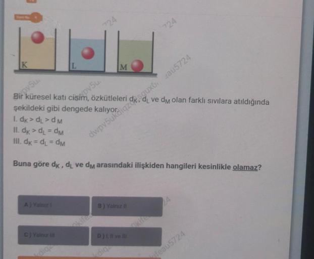 K
BippySu
küresel katı cisim, özkütleleri
A) Yalniz 1
ypv5u.
C) Yalnız III
24
dige
M
şekildeki gibi dengede
1. dk > dL>dM
II. dk > dL = dM
III. dk = dL = dm
Buna göre dk, di ve dm arasındaki ilişkiden hangileri kesinlikle olamaz?
B) Yalnız II
724
dwpv5ukdi