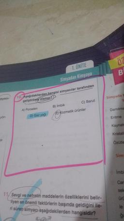 myacı-
yön-
SI
10. Aşağıdakilerden hangisi simyacılar tarafından
geliştirilmiş olamaz?
A) Porselen
1. ÜNİTE
Simyadan Kimyaya
D) Gaz yağı
C) Barut
B) İmbik
E) Kozmetik ürünler
11/Sevgi ve nefretin maddelerin özelliklerini belir-
liyen en önemli faktörlerin başında geldiğini ile-
ri süren simyacı aşağıdakilerden hangisidir?
ÖZ
B
Simyada
Damitma
Eritme
Kaynatm
Kristall
Özütle
Sim
imbi
Car
sele
ürü
le
ģi