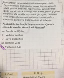 İçeri girdikleri zaman oda kasvetli bir resmiyetle dolu idi.
Beyaz bir örtü ile örtülmüş dikiş masası üzerinde yanan iki
büyük şamdan arasındaki haçın yanında, gümüş bir tepsi
içinde beş altı pamuk yuvarlağı vardı. Emma, çenesi göğsüne
dayanmış, göz kapaklarını yırtılacak gibi açıyor; zayıf elleri,
daha ölmeden kefene sarılmak isteyen can çekişenlerin
korkunç ve acı tavrıyla örtüler üzerinde sürünüyordu.
Aşağıdakilerden hangisi bu parçanın alındığı eserin,
etkisinde yazıldığı akımın izlerini taşımaz?
A) Babalar ve Oğullar
B) Vadideki Zambak
C) David Copperfield
D) Silahlara Veda
Yüzbaşının Kızı
1. Grup
limm
II. Grup
Ahmet Mithat Efendi