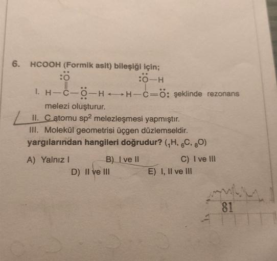 6. HCOOH (Formik asit) bileşiği için;
:0-H
:0
-C-O-HH-C-Ö: şeklinde rezonans
1. H-C-
melezi oluşturur.
II. C atomu sp2 melezleşmesi yapmıştır.
III. Molekül geometrisi üçgen düzlemseldir.
yargılarından hangileri doğrudur? (₁H, 6C, 80)
A) Yalnız I
B) I ve II