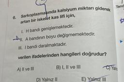 6. Sarkoplazmaşında kalsiyum miktarı giderek
artan bir iskelet kas lifi için,
I. H bandı genişlemektedir.
All.
ll. A bandının boyu değişmemektedir.
III. I bandı daralmaktadır.
verilen ifadelerinden hangileri doğrudur?
B) I, II ve III
A) II ve III
D) Yalnız II
Tend
C)Yalnız
E) Yalnız III