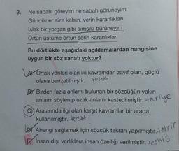 3.
Ne sabahı göreyim ne sabah görüneyim
Gündüzler size kalsın, verin karanlıkları
Islak bir yorgan gibi sımsıkı bürüneyim
Örtün üstüme örtün serin karanlıkları
Bu dörtlükte aşağıdaki açıklamalardan hangisine
uygun bir söz sanatı yoktur?
Ortak yönleri olan iki kavramdan zayıf olan, güçlü
olana benzetilmiştir. tesbih
BY Birden fazla anlamı bulunan bir sözcüğün yakın
anlamı söylenip uzak anlamı kastedilmiştir. evriye
C)) Aralarında ilgi olan karşıt kavramlar bir arada
kullanılmıştır. tezat
Ahengi sağlamak için sözcük tekrarı yapılmıştır. tekri
İnsan dışı varlıklara insan özelliği verilmiştir. teşhis