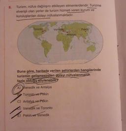 8.
Turizm, nüfus dağılışını etkileyen etmenlerdendir. Turizme
elverişli olan yerler de turizm hizmeti veren kurum ve
kuruluşlardan dolayı nüfuslanmaktadır.
Toronto
Venedik
Venedik ve Toronto
E) Pekin ve Venedik
Antalya
Pekin
Buna göre, haritada verilen şehirlerden hangilerinde
turizmin gelişmesinden dolayı nüfuslanmanın
fazla olduğu söylenebilir?
A) Venedik ve Antalya
Toronto ve Pekin
C) Antalya ve Pekin